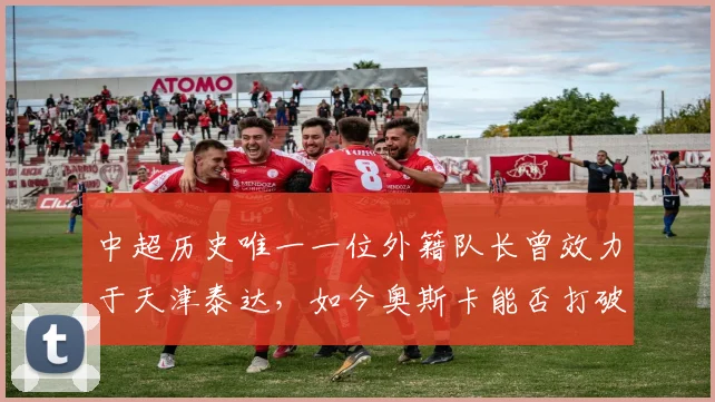 中超历史唯一一位外籍队长曾效力于天津泰达,如今奥斯卡能否打破这一纪录?