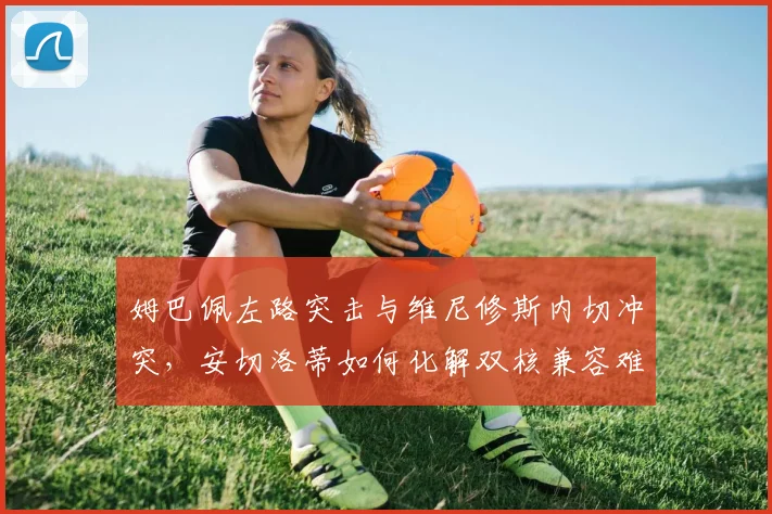 姆巴佩左路突击与维尼修斯内切冲突，安切洛蒂如何化解双核兼容难题？