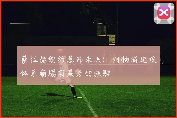 萨拉赫续约悬而未决：利物浦进攻体系崩塌前最后的救赎