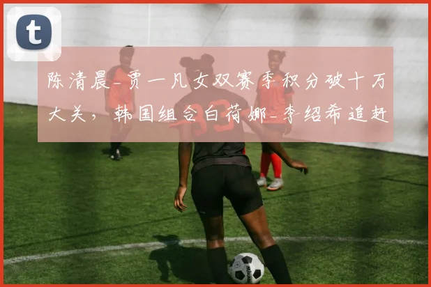 陈清晨_贾一凡女双赛季积分破十万大关，韩国组合白荷娜_李绍希追赶差2800分