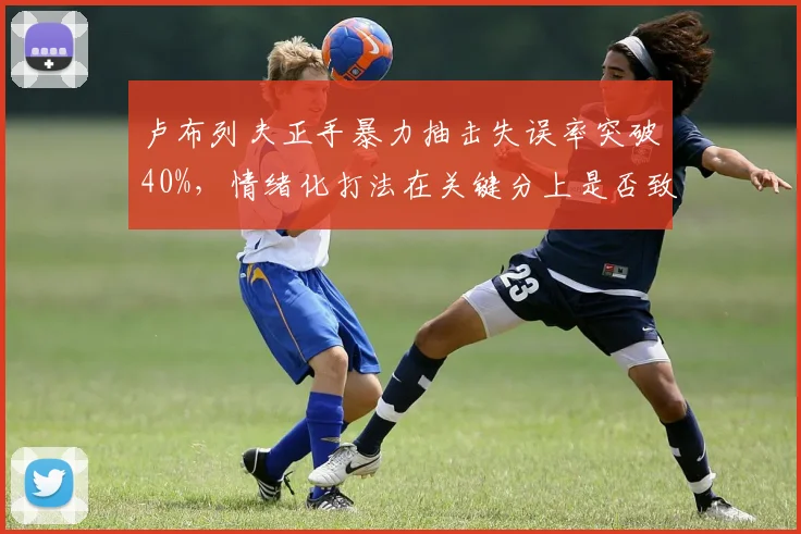 卢布列夫正手暴力抽击失误率突破40%,情绪化打法在关键分上是否致命?