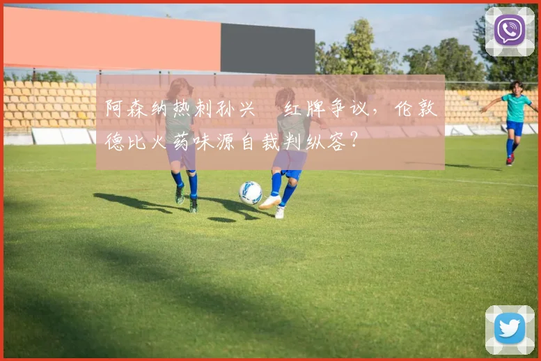 阿森纳热刺孙兴慜红牌争议，伦敦德比火药味源自裁判纵容？