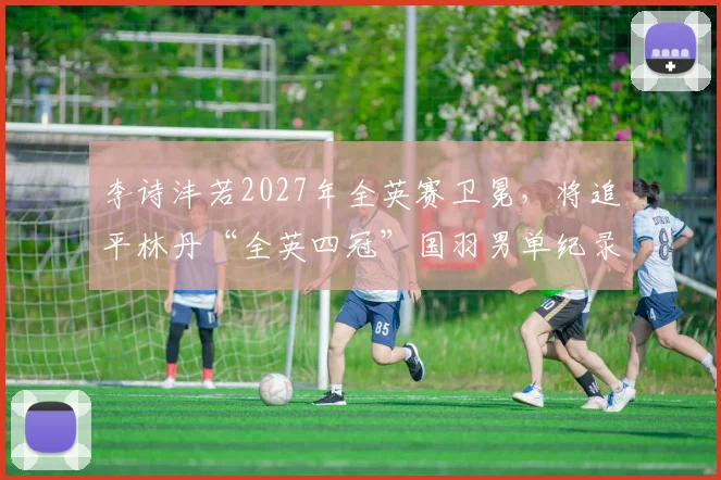 李诗沣若2027年全英赛卫冕,将追平林丹“全英四冠”国羽男单纪录?
