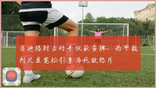 吕迪格肘击对手仅获黄牌，西甲裁判尺度宽松引皇马死敌怒斥